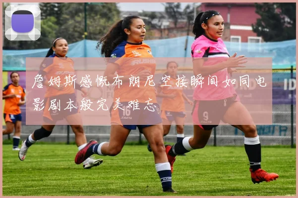 詹姆斯感慨布朗尼空接瞬间如同电影剧本般完美难忘